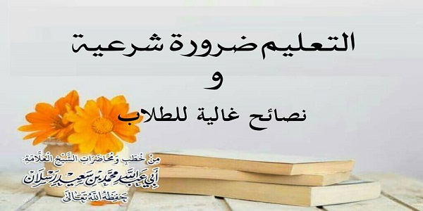 التَّعْلِيمُ ضَرُورَةٌ شَرْعِيَّةٌ  وَنَصَائِحُ غَالِيَةٌ لِلطُّلُّابِ